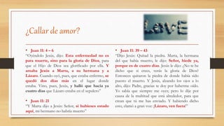 ¿Callar de amor?
• Juan 11: 4 – 6
“Oyéndolo Jesús, dijo: Esta enfermedad no es
para muerte, sino para la gloria de Dios, para
que el Hijo de Dios sea glorificado por ella. Y
amaba Jesús a Marta, a su hermana y a
Lázaro. Cuando oyó, pues, que estaba enfermo, se
quedó dos días más en el lugar donde
estaba. Vino, pues, Jesús, y halló que hacía ya
cuatro días que Lázaro estaba en el sepulcro”
• Juan 11: 21
“Y Marta dijo a Jesús: Señor, si hubieses estado
aquí, mi hermano no habría muerto”
• Juan 11: 39 – 43
“Dijo Jesús: Quitad la piedra. Marta, la hermana
del que había muerto, le dijo: Señor, hiede ya,
porque es de cuatro días. Jesús le dijo: ¿No te he
dicho que si crees, verás la gloria de Dios?
Entonces quitaron la piedra de donde había sido
puesto el muerto. Y Jesús, alzando los ojos a lo
alto, dijo: Padre, gracias te doy por haberme oído.
Yo sabía que siempre me oyes; pero lo dije por
causa de la multitud que está alrededor, para que
crean que tú me has enviado. Y habiendo dicho
esto, clamó a gran voz: ¡Lázaro, ven fuera!”
 