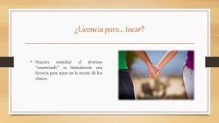 ¿Licencia para… tocar?
• Nuestra sociedad el término
“enamorado” se básicamente una
licencia para tocar en la mente de los
chicos.
 