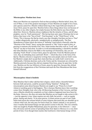 Misconception: Muslims hate Jesus

Many non-Muslims are surprised to find out that according to Muslim belief, Jesus, the
son of Mary, is one of the greatest messengers of God. Muslims are taught to love Jesus,
and a person cannot be a Muslim without believing in the virgin birth and miracles of
Jesus Christ, peace be upon him. Muslims believe these things about Jesus not because of
the Bible or any other religion, but simply because the Holy Qur'an says these things
about him. However, Muslims always emphasize that the miracles of Jesus, and all other
prophets, were by "God's permission". This having been said, many Christians feel to not
believe that Jesus is the "Son of God", "God Incarnate" or the "Third Person" of the
Trinity. This is because the Qur'an clearly says that Almighty God does not have a "Son"
--- neither allegorically, physically, metaphorically or metaphysically. The Pure
Monotheism of Islam rejects the notion of "defining" God (which is basically what the
"Doctrine of the Trinity" does), saying that someone is "like" God or equal to him, or
praying to someone else besides God. Also, Islam teaches that titles such as "Lord" and
"Savior" are due to God alone. In order to avoid misunderstanding, it should be clarified
that when Muslims criticize the Bible or the teachings of Christianity, they are not
attacking "God's Word" or Jesus Christ, peace be upon him. From the Muslim point of
view, they are defending Jesus and God's Word --- which they have in the form of the
Qur'an. Muslim criticism is targeted at writings that some people claim are God's word,
but Muslim's simply don't accept their claim that they are really God's word in toto.
Additionally, Christian doctrines such as the Trinity and the Atonement are criticized by
Muslims precisely because they did not originate from Jesus, peace be upon him. In this
way, Muslims are the true followers of Jesus, peace be upon him, because they defend
him from the exaggerations of the Christians and teach the Pure Monotheism that Jesus
himself followed.



Misconception: Islam is fatalistic

Most Muslims find it rather odd that their religion, which strikes a beautiful balance
between faith and action, could be accused of being "fatalistic". Perhaps this
misconception came about because Muslims are taught to say "Praise be to God!"
whenever anything good or bad happens. This is because Muslims know that everything
comes from Almighty God, who is the All-Knowing Sustainer of the Universe, and that
since a Muslim should rely completely on God, whatever happened must have been for
the better. However, this does not mean that Muslims are not taught to take action in life -
-- just the opposite is true. Islam requires not only faith, but action --- such as regular
prayer, fasting and charity. To be more precise, in Islam actions are part of one's faith.
Islam total rejects the extreme beliefs of some religions that teach that you shouldn't go to
a doctor when sick, but only pray for God to heal you. Islam's outlook is very positive,
since it teaches that human beings can take positive action in this life. This was certainly
what was taught by Prophet Muhammad, peace be upon him, to his followers --- since
they obviously took the action of spreading Islam from Spain to Morocco in a very short
period of time. Even though Islam teaches that God knows what human beings will do
 