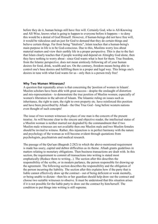 before they do it, human beings still have free will. Certainly God, who is All-Knowing
and All-Wise, knows what is going to happen to everyone before it happens -- to deny
this would be a denial of God Himself. However, if human-beings did not have free will,
it would be ridiculous and un-just for God to demand that they do certain things and
believe certain things. Far from being "fatalistic", Islam teaches that a human-being's
main purpose in life is to be God-conscious. Due to this, Muslims worry less about
material matters and view their earthly life in a proper perspective. This is due to the fact
that Islam clearly teaches that if people worship and depend on Almighty God alone, then
they have nothing to worry about - since God wants what is best for them. True freedom,
from the Islamic perspective, does not mean aimlessly following all of your human
desires for food, drink, wealth and sex. On the contrary, freedom means being able to
control one's base desires and fulfilling them in a proper and legal way. This brings one's
desires in tune with what God wants for us - only then is a person truly free!


Why Two Women Witnesses?
A question that repeatedly arises is that concerning the 'position of women in Islaam'.
Muslim scholars have been able with great success - despite the onslaught of distortion
and mis-representation - to demonstrate the true position of Muslim women; especially of
women's liberation in the advent of Islaam. The Islaamic ruling on issues such as
inheritance, the right to earn, the right to own property etc. have reinforced this position
and have been prescribed by Allaah - the One True God - long before western nations
even thought of such concepts!

The issue of two women witnesses in place of one man is the concern of the present
treatise. As will become clear to the sincere and objective reader, the intellectual status of
a Muslim woman is neither marred nor degraded by the commandment that if two
Muslim male witnesses are not available then one Muslim male and two Muslim females
should be invited to witness. Rather, this injunction is in perfect harmony with the nature
and psychology of the woman as will become evident through quotations from
psychologists, psychiatrists and medical research.

The passage of the Qur'aan (Baqarah 2:282) in which the above-mentioned requirement
is made has usury, capital and debtor difficulties as its theme. Allaah grants guidelines in
matters relating to monetary obligations. Then business transactions are dealt with. In this
section, the requirement to commit all transactions into writing is stated most
emphatically (Reduce them to writing...). The section after this describes the
responsibility of the scribe, or in modern parlance, the person responsible for drawing up
the agreement. The following section describes the responsibility and the obligation of
the person incurring the liability. The section after this explains how if the party that is
liable cannot effectively draw up the contract - out of being deficient or weak mentally,
or being unable to dictate - then his or her guardian should help draw out the contract and
choose two suitable witnesses to observe. It must be understood that this situation arises
if it is not possible for the liable party to draw out the contract by him/herself. The
condition to put things into writing is still supreme.
 