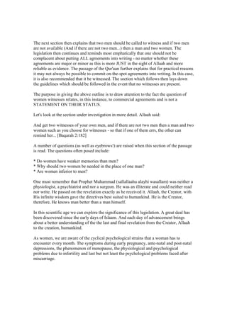 The next section then explains that two men should be called to witness and if two men
are not available (And if there are not two men...) then a man and two women. The
legislation then continues and reminds most emphatically that one should not be
complacent about putting ALL agreements into writing - no matter whether these
agreements are major or minor as this is more JUST in the sight of Allaah and more
reliable as evidence. The passage of the Qur'aan further explains that for practical reasons
it may not always be possible to commit on-the-spot agreements into writing. In this case,
it is also recommended that it be witnessed. The section which follows then lays down
the guidelines which should be followed in the event that no witnesses are present.

The purpose in giving the above outline is to draw attention to the fact the question of
women witnesses relates, in this instance, to commercial agreements and is not a
STATEMENT ON THEIR STATUS.

Let's look at the section under investigation in more detail. Allaah said:

And get two witnesses of your own men, and if there are not two men then a man and two
women such as you choose for witnesses - so that if one of them errs, the other can
remind her... [Baqarah 2:182]

A number of questions (as well as eyebrows!) are raised when this section of the passage
is read. The questions often posed include:

* Do women have weaker memories than men?
* Why should two women be needed in the place of one man?
* Are women inferior to men?

One must remember that Prophet Muhammad (sallallaahu alayhi wasallam) was neither a
physiologist, a psychiatrist and nor a surgeon. He was an illiterate and could neither read
nor write. He passed on the revelation exactly as he received it. Allaah, the Creator, with
His infinite wisdom gave the directives best suited to humankind. He is the Creator,
therefore, He knows man better than a man himself.

In this scientific age we can explore the significance of this legislation. A great deal has
been discovered since the early days of Islaam. And each day of advancement brings
about a better understanding of the the last and final revelation from the Creator, Allaah
to the creation, humankind.

As women, we are aware of the cyclical psychological strains that a woman has to
encounter every month. The symptoms during early pregnancy, ante-natal and post-natal
depressions, the phenomenon of menopause, the physiological and psychological
problems due to infertility and last but not least the psychological problems faced after
miscarriage.
 