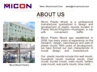  Micon Plastic Mould is a professional
manufacturer specialized in design and
development of plastic moulds located in
Plastic Mould Kingdom---Huangyan, a city
with convenient traffic.
 Micon Plastic Mould was established in
2008, has many years of experience on the
research, design, manufacture and sale of
plastic mould. With years of development,
we have formed our own characteristic in
mould design and manufacture.
 Our plastic moulds include thin wall mould,
household mould, medical mould, chair
mould, bucket mould, crate mould, battery
case mould, auto parts mould, blow mold.
Www. Miconmould.Com sales@miconmould.com
Micon Mould Factory
 