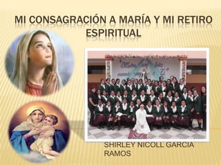 MI CONSAGRACIÓN A MARÍA Y MI RETIRO
ESPIRITUAL
SHIRLEY NICOLL GARCÍA
RAMOS
 
