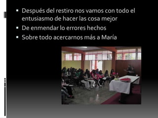  Después del restiro nos vamos con todo el
entusiasmo de hacer las cosa mejor
 De enmendar lo errores hechos
 Sobre todo acercarnos más a María
 