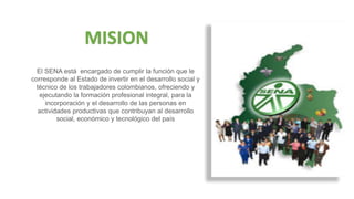 El SENA está encargado de cumplir la función que le
corresponde al Estado de invertir en el desarrollo social y
técnico de los trabajadores colombianos, ofreciendo y
ejecutando la formación profesional integral, para la
incorporación y el desarrollo de las personas en
actividades productivas que contribuyan al desarrollo
social, económico y tecnológico del país
MISION
 