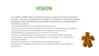 En el 2020, el SENA será una Entidad de clase mundial en formación profesional
integral y en el uso y apropiación de tecnología e innovación al servicio de personas
y empresas; habrá contribuido decisivamente a incrementar la competitividad de
Colombia a través de:
•Aportes relevantes a la productividad de las empresas.
•Contribución a la efectiva generación de empleo y la superación de la pobreza.
•Aporte de fuerza laboral innovadora a las empresas y las regiones.
•Integralidad de sus egresados y su vocación de servicio.
•Calidad y estándares internacionales de su formación profesional integral.
•Incorporación de las últimas tecnologías en las empresas y en la formación
profesional integral.
•Estrecha relación con el sector educativo (media y superior).
•Excelencia en la gestión de sus recursos (humanos, físicos, tecnológicos y
financieros).
VISION
 