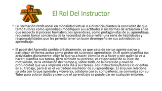 El Rol Del Instructor
• La Formación Profesional en modalidad virtual o a distancia plantea la necesidad de que
tanto tutores como aprendices modifiquen sus actitudes y sus formas de actuación en lo
que respecta al proceso formativo; los aprendices, como protagonistas de su aprendizaje,
requieren tomar conciencia de la necesidad de desarrollar una serie de habilidades y
responsabilidades que les permita tener un buen desempeño en sus actividades de
aprendizaje.
• El papel del Aprendiz cambia drásticamente, ya que pasa de ser un agente pasivo a
participar de forma activa como gestor de su propio aprendizaje. Es él quien planifica sus
actividades diariamente; elige lo que va a hacer, cómo lo va a hacer y con quién lo va a
hacer; planifica sus tareas, pero también su proceso; es responsable de su nivel de
motivación, de la utilización del tiempo y, sobre todo, de la dirección y nivel de
profundidad que va a imprimir cada día a sus tareas. Los instructores/tutores lo orientan
en su trabajo, pero él es el verdadero mediador de su aprendizaje: Es él quien relaciona
su vida con lo que aprende y viceversa, colabora con su compañeros, se comunica con su
Tutor para aclarar dudas y cree que el aprendizaje se puede dar en cualquier entorno.
 