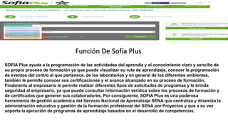 SOFIA Plus ayuda a la programación de las actividades del aprendiz y el conocimiento claro y sencillo de
su propio proceso de formación ya que puede visualizar su ruta de aprendizaje, conocer la programación
de eventos del centro al que pertenece, de los laboratorios y en general de los diferentes ambientes,
también le permite conocer sus certificaciones y el avance alcanzado en su proceso de formación.
Finalmente al empresario le permite realizar diferentes tipos de solicitudes de programas y le brinda
seguridad al empresario, ya que puede consultar información verídica sobre los procesos de formación y
de certificados que generen sus colaboradores. Por consiguiente, SOFIA Plus es una poderosa
herramienta de gestión académica del Servicio Nacional de Aprendizaje SENA que centraliza y dinamiza la
administración educativa y gestión de la formación profesional del SENA por Proyectos y que a su vez
soporta la ejecución de programas de aprendizaje basados en el desarrollo de competencias.
Función De Sofía Plus
 