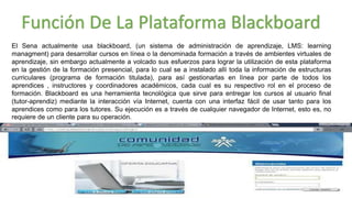 El Sena actualmente usa blackboard, (un sistema de administración de aprendizaje, LMS: learning
managment) para desarrollar cursos en línea o la denominada formación a través de ambientes virtuales de
aprendizaje, sin embargo actualmente a volcado sus esfuerzos para lograr la utilización de esta plataforma
en la gestión de la formación presencial, para lo cual se a instalado allí toda la información de estructuras
curriculares (programa de formación titulada), para así gestionarlas en línea por parte de todos los
aprendices , instructores y coordinadores académicos, cada cual es su respectivo rol en el proceso de
formación. Blackboard es una herramienta tecnológica que sirve para entregar los cursos al usuario final
(tutor-aprendiz) mediante la interacción vía Internet, cuenta con una interfaz fácil de usar tanto para los
aprendices como para los tutores. Su ejecución es a través de cualquier navegador de Internet, esto es, no
requiere de un cliente para su operación.
Función De La Plataforma Blackboard
 