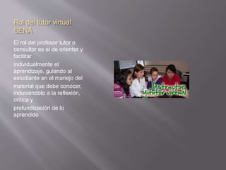Rol del tutor virtual 
SENA 
El rol del profesor tutor o 
consultor es el de orientar y 
facilitar 
individualmente el 
aprendizaje, guiando al 
estudiante en el manejo del 
material que debe conocer, 
induciéndolo a la reflexión, 
crítica y 
profundización de lo 
aprendido 
 