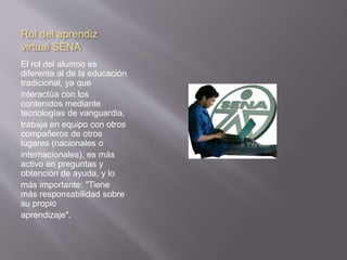 Rol del aprendiz 
virtual SENA 
El rol del alumno es 
diferente al de la educación 
tradicional, ya que 
interactúa con los 
contenidos mediante 
tecnologías de vanguardia, 
trabaja en equipo con otros 
compañeros de otros 
lugares (nacionales o 
internacionales), es más 
activo en preguntas y 
obtención de ayuda, y lo 
más importante: "Tiene 
más responsabilidad sobre 
su propio 
aprendizaje". 
 