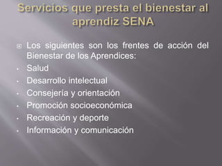  Los siguientes son los frentes de acción del 
Bienestar de los Aprendices: 
• Salud 
• Desarrollo intelectual 
• Consejería y orientación 
• Promoción socioeconómica 
• Recreación y deporte 
• Información y comunicación 
 