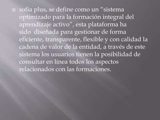  sofia plus, se define como un “sistema 
optimizado para la formación integral del 
aprendizaje activo”, esta plataforma ha 
sido diseñada para gestionar de forma 
eficiente, transparente, flexible y con calidad la 
cadena de valor de la entidad, a través de este 
sistema los usuarios tienen la posibilidad de 
consultar en línea todos los aspectos 
relacionados con las formaciones. 
 