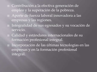  Contribución a la efectiva generación de 
empleo y la superación de la pobreza. 
 Aporte de fuerza laboral innovadora a las 
empresas y las regiones. 
 Integralidad de sus egresados y su vocación de 
servicio. 
 Calidad y estándares internacionales de su 
formación profesional integral. 
 Incorporación de las últimas tecnologías en las 
empresas y en la formación profesional 
integral. 
 