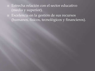  Estrecha relación con el sector educativo 
(media y superior). 
 Excelencia en la gestión de sus recursos 
(humanos, físicos, tecnológicos y financieros). 
 