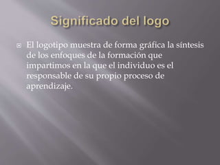  El logotipo muestra de forma gráfica la síntesis 
de los enfoques de la formación que 
impartimos en la que el individuo es el 
responsable de su propio proceso de 
aprendizaje. 
 