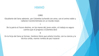 HIMNO
CORO
Estudiante del Sena adelante, por Colombia luchando con amor, con el animo noble y
radiante transformémosla en un mundo mejor.
I
De la patria el futuro destino, en las manos del joven están, el trabajo es seguro
camino que el progreso a Colombia dará
II
En la forja del Sena se forman, hombres libres que anhela triunfar, con la ciencia y la
técnica unida, nuevos rumbos de paz trazaran
 