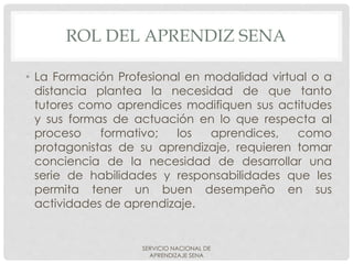 ROL DEL APRENDIZ SENA
• La Formación Profesional en modalidad virtual o a
distancia plantea la necesidad de que tanto
tutores como aprendices modifiquen sus actitudes
y sus formas de actuación en lo que respecta al
proceso formativo; los aprendices, como
protagonistas de su aprendizaje, requieren tomar
conciencia de la necesidad de desarrollar una
serie de habilidades y responsabilidades que les
permita tener un buen desempeño en sus
actividades de aprendizaje.
SERVICIO NACIONAL DE
APRENDIZAJE SENA
 