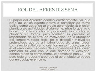 ROL DEL APRENDIZ SENA
• El papel del Aprendiz cambia drásticamente, ya que
pasa de ser un agente pasivo a participar de forma
activa como gestor de su propio aprendizaje. Es él quien
planifica sus actividades diariamente; elige lo que va a
hacer, cómo lo va a hacer y con quién lo va a hacer;
planifica sus tareas, pero también su proceso; es
responsable de su nivel de motivación, de la utilización
del tiempo y, sobre todo, de la dirección y nivel de
profundidad que va a imprimir cada día a sus tareas.
Los instructores/tutores lo orientan en su trabajo, pero él
es el verdadero mediador de su aprendizaje: Es él quien
relaciona su vida con lo que aprende y viceversa,
colabora con su compañeros, se comunica con su Tutor
para aclarar dudas y cree que el aprendizaje se puede
dar en cualquier entorno.
SERVICIO NACIONAL DE
APRENDIZAJE SENA
 