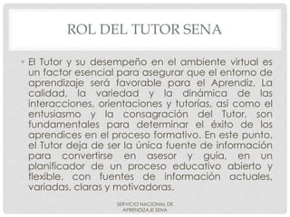 ROL DEL TUTOR SENA
• El Tutor y su desempeño en el ambiente virtual es
un factor esencial para asegurar que el entorno de
aprendizaje será favorable para el Aprendiz. La
calidad, la variedad y la dinámica de las
interacciones, orientaciones y tutorías, así como el
entusiasmo y la consagración del Tutor, son
fundamentales para determinar el éxito de los
aprendices en el proceso formativo. En este punto,
el Tutor deja de ser la única fuente de información
para convertirse en asesor y guía, en un
planificador de un proceso educativo abierto y
flexible, con fuentes de información actuales,
variadas, claras y motivadoras.
SERVICIO NACIONAL DE
APRENDIZAJE SENA
 