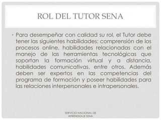 ROL DEL TUTOR SENA
• Para desempeñar con calidad su rol, el Tutor debe
tener las siguientes habilidades: comprensión de los
procesos online, habilidades relacionadas con el
manejo de las herramientas tecnológicas que
soportan la formación virtual y a distancia,
habilidades comunicativas, entre otros. Además
deben ser expertos en las competencias del
programa de formación y poseer habilidades para
las relaciones interpersonales e intrapersonales.
SERVICIO NACIONAL DE
APRENDIZAJE SENA
 
