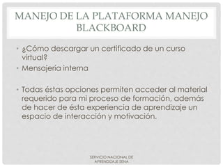 MANEJO DE LA PLATAFORMA MANEJO
BLACKBOARD
• ¿Cómo descargar un certificado de un curso
virtual?
• Mensajería interna
• Todas éstas opciones permiten acceder al material
requerido para mi proceso de formación, además
de hacer de ésta experiencia de aprendizaje un
espacio de interacción y motivación.
SERVICIO NACIONAL DE
APRENDIZAJE SENA
 