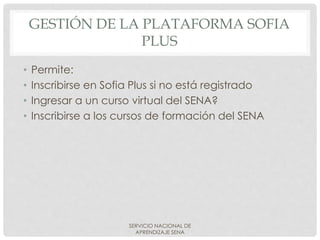GESTIÓN DE LA PLATAFORMA SOFIA
PLUS
• Permite:
• Inscribirse en Sofia Plus si no está registrado
• Ingresar a un curso virtual del SENA?
• Inscribirse a los cursos de formación del SENA
SERVICIO NACIONAL DE
APRENDIZAJE SENA
 