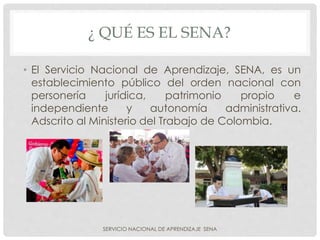¿ QUÉ ES EL SENA?
• El Servicio Nacional de Aprendizaje, SENA, es un
establecimiento público del orden nacional con
personería jurídica, patrimonio propio e
independiente y autonomía administrativa.
Adscrito al Ministerio del Trabajo de Colombia.
SERVICIO NACIONAL DE APRENDIZAJE SENA
 