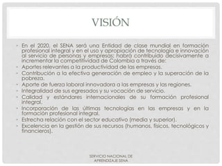 VISIÓN
• En el 2020, el SENA será una Entidad de clase mundial en formación
profesional integral y en el uso y apropiación de tecnología e innovación
al servicio de personas y empresas; habrá contribuido decisivamente a
incrementar la competitividad de Colombia a través de:
• Aportes relevantes a la productividad de las empresas.
• Contribución a la efectiva generación de empleo y la superación de la
pobreza.
• Aporte de fuerza laboral innovadora a las empresas y las regiones.
• Integralidad de sus egresados y su vocación de servicio.
• Calidad y estándares internacionales de su formación profesional
integral.
• Incorporación de las últimas tecnologías en las empresas y en la
formación profesional integral.
• Estrecha relación con el sector educativo (media y superior).
• Excelencia en la gestión de sus recursos (humanos, físicos, tecnológicos y
financieros).
SERVICIO NACIONAL DE
APRENDIZAJE SENA
 