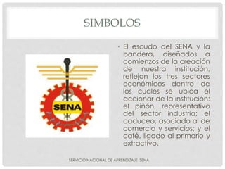 SIMBOLOS
• El escudo del SENA y la
bandera, diseñados a
comienzos de la creación
de nuestra institución,
reflejan los tres sectores
económicos dentro de
los cuales se ubica el
accionar de la institución:
el piñón, representativo
del sector industria; el
caduceo, asociado al de
comercio y servicios; y el
café, ligado al primario y
extractivo.
SERVICIO NACIONAL DE APRENDIZAJE SENA
 