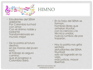 HIMNO
• Estudiantes del SENA
adelante
Por Colombia luchad
con amor
Con el ánimo noble y
radiante
Transformémosla en
mundo mejor
• De la patria el futuro
destino,
en las manos del joven
está,
el trabajo es seguro
camino,
que el progreso a
Colombia dará.
SERVICIO NACIONAL DE
APRENDIZAJE SENA
• En la forja del SENA se
forman,
hombres libres que
anhelan triunfar,
con la ciencia y la
técnica unidas,
nuevos rumbos de paz
trazarán.
• Hoy la patria nos grita
sentida,
¡estudiantes del SENA
triunfad!
solo así lograréis en la
vida,
más justicia, mayor
libertad.
 