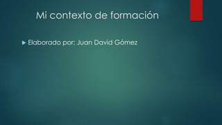 Mi contexto de formación 
 Elaborado por: Juan David Gómez 
 