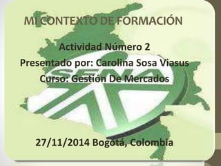 MI CONTEXTO DE FORMACIÓN 
Actividad Número 2 
Presentado por: Carolina Sosa Viasus 
Curso: Gestión De Mercados 
27/11/2014 Bogotá, Colombia 
 