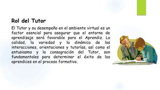 Rol del Tutor 
El Tutor y su desempeño en el ambiente virtual es un 
factor esencial para asegurar que el entorno de 
aprendizaje será favorable para el Aprendiz. La 
calidad, la variedad y la dinámica de las 
interacciones, orientaciones y tutorías, así como el 
entusiasmo y la consagración del Tutor, son 
fundamentales para determinar el éxito de los 
aprendices en el proceso formativo. 
 