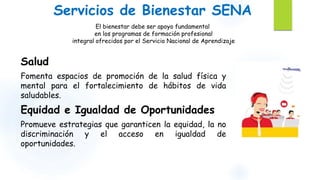 Servicios de Bienestar SENA 
El bienestar debe ser apoyo fundamental 
en los programas de formación profesional 
integral ofrecidos por el Servicio Nacional de Aprendizaje 
Salud 
Fomenta espacios de promoción de la salud física y 
mental para el fortalecimiento de hábitos de vida 
saludables. 
Equidad e Igualdad de Oportunidades 
Promueve estrategias que garanticen la equidad, la no 
discriminación y el acceso en igualdad de 
oportunidades. 
 