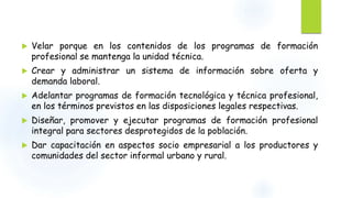  Velar porque en los contenidos de los programas de formación 
profesional se mantenga la unidad técnica. 
 Crear y administrar un sistema de información sobre oferta y 
demanda laboral. 
 Adelantar programas de formación tecnológica y técnica profesional, 
en los términos previstos en las disposiciones legales respectivas. 
 Diseñar, promover y ejecutar programas de formación profesional 
integral para sectores desprotegidos de la población. 
 Dar capacitación en aspectos socio empresarial a los productores y 
comunidades del sector informal urbano y rural. 
 