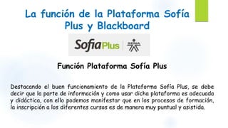 La función de la Plataforma Sofía 
Plus y Blackboard 
Función Plataforma Sofía Plus 
Destacando el buen funcionamiento de la Plataforma Sofía Plus, se debe 
decir que la parte de información y como usar dicha plataforma es adecuada 
y didáctica, con ello podemos manifestar que en los procesos de formación, 
la inscripción a los diferentes cursos es de manera muy puntual y asistida. 
 