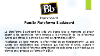 Función Plataforma Blackboard 
La plataforma Blackboard ha sido una buena idea al momento de poder 
asistir a los aprendices tanto tutores a la orientación de los diferentes 
cursos que ofrece el Servicio Nacional de Aprendizaje SENA. 
Recalcando de igual manera la efectividad en su funcionamiento, ya que 
cuenta con parámetros muy dinámicos que facilitan el envió, lectura y 
visualización de los diferentes componentes de cada curso o actividad que se 
plantee en el proceso de formación SENA 

