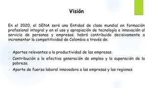 Visión 
En el 2020, el SENA será una Entidad de clase mundial en formación 
profesional integral y en el uso y apropiación de tecnología e innovación al 
servicio de personas y empresas; habrá contribuido decisivamente a 
incrementar la competitividad de Colombia a través de: 
 Aportes relevantes a la productividad de las empresas. 
 Contribución a la efectiva generación de empleo y la superación de la 
pobreza. 
 Aporte de fuerza laboral innovadora a las empresas y las regiones. 
 