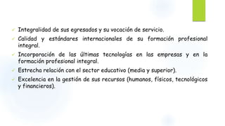  Integralidad de sus egresados y su vocación de servicio. 
 Calidad y estándares internacionales de su formación profesional 
integral. 
 Incorporación de las últimas tecnologías en las empresas y en la 
formación profesional integral. 
 Estrecha relación con el sector educativo (media y superior). 
 Excelencia en la gestión de sus recursos (humanos, físicos, tecnológicos 
y financieros). 
 