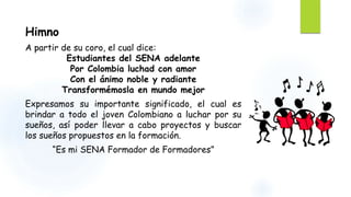 Himno 
A partir de su coro, el cual dice: 
Estudiantes del SENA adelante 
Por Colombia luchad con amor 
Con el ánimo noble y radiante 
Transformémosla en mundo mejor 
Expresamos su importante significado, el cual es 
brindar a todo el joven Colombiano a luchar por su 
sueños, así poder llevar a cabo proyectos y buscar 
los sueños propuestos en la formación. 
“Es mi SENA Formador de Formadores” 
 