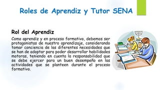 Roles de Aprendiz y Tutor SENA 
Rol del Aprendiz 
Como aprendiz y en proceso formativo, debemos ser 
protagonistas de nuestro aprendizaje, considerando 
tomar conciencia de las diferentes necesidades que 
se han de adoptar para poder desarrollar habilidades 
motoras, teniendo en cuenta la responsabilidad que 
se debe ejercer para un buen desempeño en las 
actividades que se planteen durante el proceso 
formativo. 
 