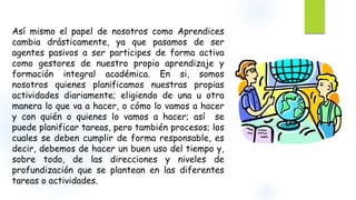 Así mismo el papel de nosotros como Aprendices 
cambia drásticamente, ya que pasamos de ser 
agentes pasivos a ser participes de forma activa 
como gestores de nuestro propio aprendizaje y 
formación integral académica. En si, somos 
nosotros quienes planificamos nuestras propias 
actividades diariamente; eligiendo de una u otra 
manera lo que va a hacer, o cómo lo vamos a hacer 
y con quién o quienes lo vamos a hacer; así se 
puede planificar tareas, pero también procesos; los 
cuales se deben cumplir de forma responsable, es 
decir, debemos de hacer un buen uso del tiempo y, 
sobre todo, de las direcciones y niveles de 
profundización que se plantean en las diferentes 
tareas o actividades. 
 