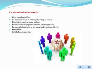 Compromisos institucionales 
• Convivencia pacífica. 
• Coherencia entre el pensar, el decir y el actuar. 
• Disciplina, dedicación y lealtad. 
• Promoción del emprendimiento y el empresario. 
• Responsabilidad con la sociedad y el medio ambiente. 
• Honradez. 
• Calidad en la gestión. 
 