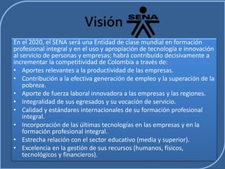 Visión 
En el 2020, el SENA será una Entidad de clase mundial en formación 
profesional integral y en el uso y apropiación de tecnología e innovación 
al servicio de personas y empresas; habrá contribuido decisivamente a 
incrementar la competitividad de Colombia a través de: 
• Aportes relevantes a la productividad de las empresas. 
• Contribución a la efectiva generación de empleo y la superación de la 
pobreza. 
• Aporte de fuerza laboral innovadora a las empresas y las regiones. 
• Integralidad de sus egresados y su vocación de servicio. 
• Calidad y estándares internacionales de su formación profesional 
integral. 
• Incorporación de las últimas tecnologías en las empresas y en la 
formación profesional integral. 
• Estrecha relación con el sector educativo (media y superior). 
• Excelencia en la gestión de sus recursos (humanos, físicos, 
tecnológicos y financieros). 
 