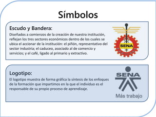 Símbolos 
Escudo y Bandera: 
Diseñados a comienzos de la creación de nuestra institución, 
reflejan los tres sectores económicos dentro de los cuales se 
ubica el accionar de la institución: el piñón, representativo del 
sector industria; el caduceo, asociado al de comercio y 
servicios; y el café, ligado al primario y extractivo. 
Logotipo: 
El logotipo muestra de forma gráfica la síntesis de los enfoques 
de la formación que impartimos en la que el individuo es el 
responsable de su propio proceso de aprendizaje. 
 