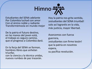 Himno 
Estudiantes del SENA adelante 
Por Colombia luchad con amor 
Con el ánimo noble y radiante 
Transformémosla en mundo mejor 
De la patria el futuro destino, 
en las manos del joven está, 
el trabajo es seguro camino, 
que el progreso a Colombia dará. 
En la forja del SENA se forman, 
hombres libres que anhelan 
triunfar, 
con la ciencia y la técnica unidas, 
nuevos rumbos de paz trazarán. 
Hoy la patria nos grita sentida, 
¡estudiantes del SENA triunfad! 
solo así lograréis en la vida, 
más justicia, mayor libertad. 
Avancemos con fuerza 
guerrera, 
¡estudiantes con firme tesón! 
que la patria en nosotros 
espera, 
su pacífica revolución. 
 