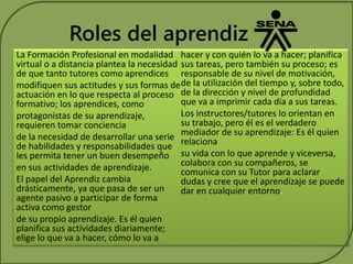 Roles del aprendiz 
La Formación Profesional en modalidad 
virtual o a distancia plantea la necesidad 
de que tanto tutores como aprendices 
modifiquen sus actitudes y sus formas de 
actuación en lo que respecta al proceso 
formativo; los aprendices, como 
protagonistas de su aprendizaje, 
requieren tomar conciencia 
de la necesidad de desarrollar una serie 
de habilidades y responsabilidades que 
les permita tener un buen desempeño 
en sus actividades de aprendizaje. 
El papel del Aprendiz cambia 
drásticamente, ya que pasa de ser un 
agente pasivo a participar de forma 
activa como gestor 
de su propio aprendizaje. Es él quien 
planifica sus actividades diariamente; 
elige lo que va a hacer, cómo lo va a 
hacer y con quién lo va a hacer; planifica 
sus tareas, pero también su proceso; es 
responsable de su nivel de motivación, 
de la utilización del tiempo y, sobre todo, 
de la dirección y nivel de profundidad 
que va a imprimir cada día a sus tareas. 
Los instructores/tutores lo orientan en 
su trabajo, pero él es el verdadero 
mediador de su aprendizaje: Es él quien 
relaciona 
su vida con lo que aprende y viceversa, 
colabora con su compañeros, se 
comunica con su Tutor para aclarar 
dudas y cree que el aprendizaje se puede 
dar en cualquier entorno. 
 