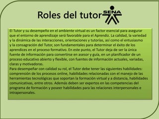 Roles del tutor 
El Tutor y su desempeño en el ambiente virtual es un factor esencial para asegurar 
que el entorno de aprendizaje será favorable para el Aprendiz. La calidad, la variedad 
y la dinámica de las interacciones, orientaciones y tutorías, así como el entusiasmo 
y la consagración del Tutor, son fundamentales para determinar el éxito de los 
aprendices en el proceso formativo. En este punto, el Tutor deja de ser la única 
fuente de información para convertirse en asesor y guía, en un planificador de un 
proceso educativo abierto y flexible, con fuentes de información actuales, variadas, 
claras y motivadoras. 
Para desempeñar con calidad su rol, el Tutor debe tener las siguientes habilidades: 
comprensión de los procesos online, habilidades relacionadas con el manejo de las 
herramientas tecnológicas que soportan la formación virtual y a distancia, habilidades 
comunicativas, entre otros. Además deben ser expertos en las competencias del 
programa de formación y poseer habilidades para las relaciones interpersonales e 
intrapersonales. 
 
