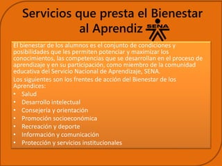 Servicios que presta el Bienestar 
al Aprendiz 
El bienestar de los alumnos es el conjunto de condiciones y 
posibilidades que les permiten potenciar y maximizar los 
conocimientos, las competencias que se desarrollan en el proceso de 
aprendizaje y en su participación, como miembro de la comunidad 
educativa del Servicio Nacional de Aprendizaje, SENA. 
Los siguientes son los frentes de acción del Bienestar de los 
Aprendices: 
• Salud 
• Desarrollo intelectual 
• Consejería y orientación 
• Promoción socioeconómica 
• Recreación y deporte 
• Información y comunicación 
• Protección y servicios institucionales 
 